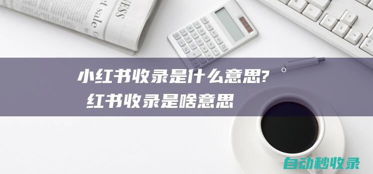 小紅書收錄是什么意思? (小紅書收錄是啥意思)