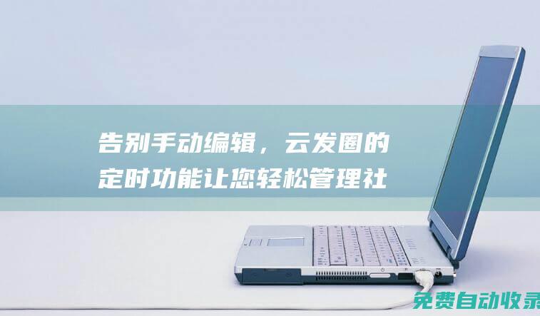 告別手動編輯，云發圈的定時功能讓您輕松管理社交媒體