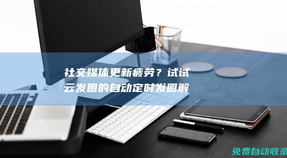 社交媒體更新疲勞？試試云發圈的自動定時發圈解決方案 (社交媒體更新英文)