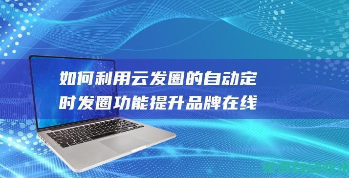 如何利用云發圈的自動定時發圈功能提升品牌在線活躍度 (如何通過云發送文件)