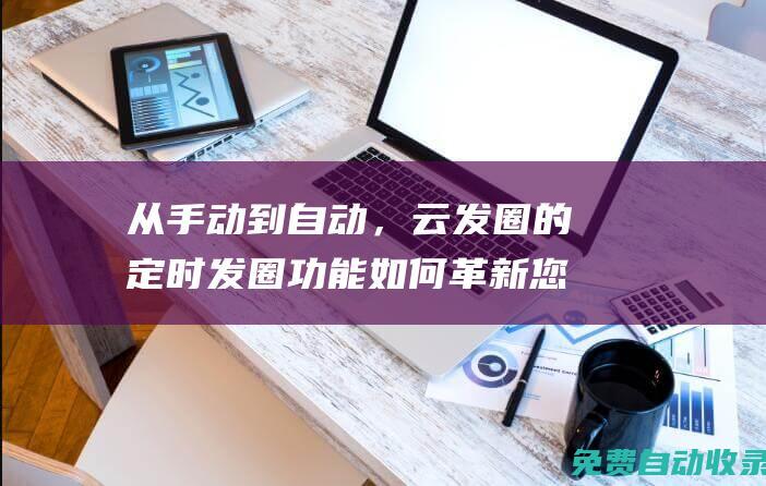 從手動到自動，云發圈的定時發圈功能如何革新您的社交媒體管理 (從手動到自動的轉變有哪些)