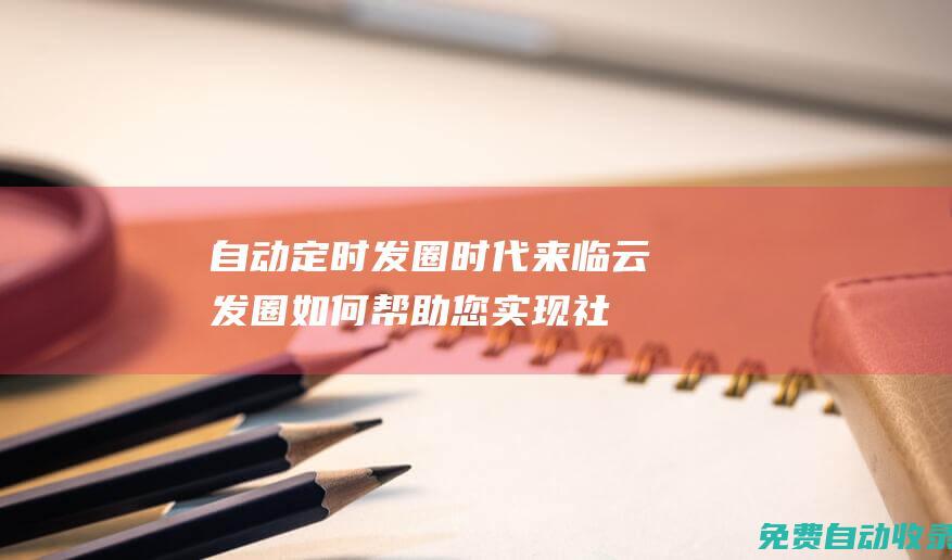 自動定時發圈時代來臨！云發圈如何幫助您實現社交媒體自動化 (自動定時發圈軟件下載)