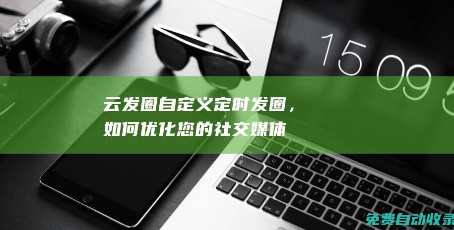 云發圈：自定義定時發圈，如何優化您的社交媒體內容發布策略 (云發圈app)